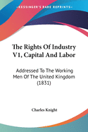 The Rights Of Industry V1, Capital And Labor: Addressed To The Working Men Of The United Kingdom (1831)