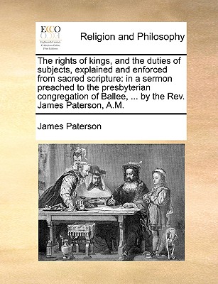 The Rights of Kings, and the Duties of Subjects, Explained and Enforced from Sacred Scripture: In a Sermon Preached to the Presbyterian Congregation of Ballee, ... by the REV. James Paterson, A.M. - Paterson, James