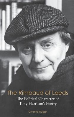 The Rimbaud of Leeds: The Political Character of Tony Harrison's Poetry - Regan, Christine