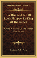 The Rise and Fall of Louis Philippe, Ex-King of the French: Giving a History of the French Revolution, from Its Commencement, in 1789