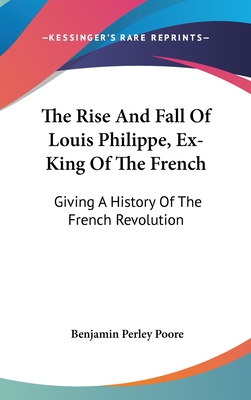 The Rise And Fall Of Louis Philippe, Ex-King Of The French: Giving A History Of The French Revolution - Poore, Benjamin Perley