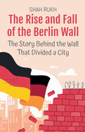 The Rise and Fall of the Berlin Wall: The Story Behind the Wall That Divided a City