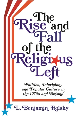 The Rise and Fall of the Religious Left: Politics, Television, and Popular Culture in the 1970s and Beyond - Rolsky, L Benjamin