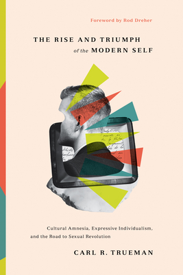 The Rise and Triumph of the Modern Self: Cultural Amnesia, Expressive Individualism, and the Road to Sexual Revolution - Trueman, Carl R, and Dreher, Rod (Foreword by)
