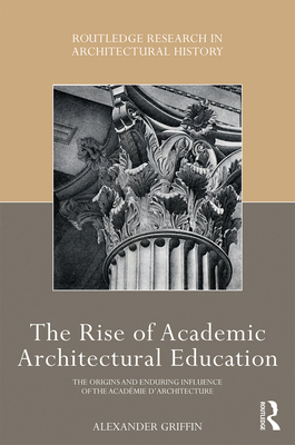 The Rise of Academic Architectural Education: The origins and enduring influence of the Acadmie d'Architecture - Griffin, Alexander