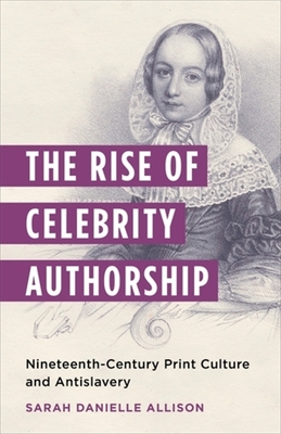 The Rise of Celebrity Authorship: Nineteenth-Century Print Culture and Antislavery - Allison, Sarah Danielle