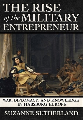 The Rise of the Military Entrepreneur: War, Diplomacy, and Knowledge in Habsburg Europe - Sutherland, Suzanne