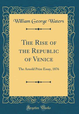 The Rise of the Republic of Venice: The Arnold Prize Essay, 1876 (Classic Reprint) - Waters, William George