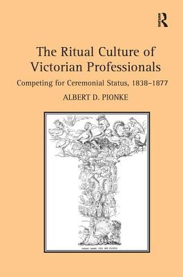 The Ritual Culture of Victorian Professionals: Competing for Ceremonial Status, 1838-1877 - Pionke, Albert D