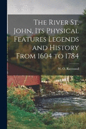 The River St. John, Its Physical Features Legends and History From 1604 to 1784