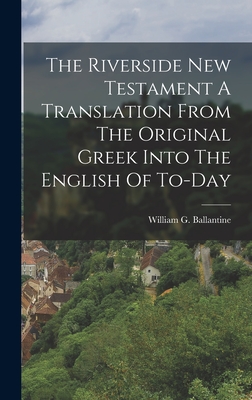 The Riverside New Testament A Translation From The Original Greek Into The English Of To-Day - Ballantine, William G