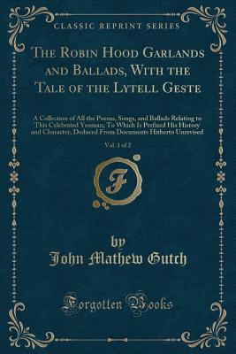 The Robin Hood Garlands and Ballads, with the Tale of the Lytell Geste, Vol. 1 of 2: A Collection of All the Poems, Songs, and Ballads Relating to This Celebrated Yeoman; To Which Is Prefixed His History and Character, Deduced from Documents Hitherto Unre - Gutch, John Mathew