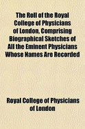 The Roll of the Royal College of Physicians of London, Comprising Biographical Sketches of All the Eminent Physicians Whose Names Are Recorded in the