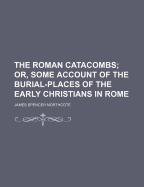 The Roman Catacombs: Or, Some Account of the Burial-Places of the Early Christians in Rome