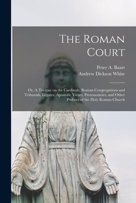 The Roman Court: or, A Treatise on the Cardinals, Roman Congregations and Tribunals, Legates, Apostolic Vicars, Protonotaries, and Other Prelates of the Holy Roman Church - Baart, Peter a 1855-1908 (Creator), and White, Andrew Dickson 1832-1918 Fmo (Creator)