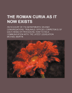 The Roman Curia as It Now Exists: An Account of Its Departments: Sacred Congregations, Tribunals, Offices; Competence of Each; Mode of Procedure; How to Hold Communication With: The Latest Legislation