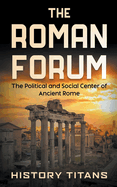 The Roman Forum: The Political and Social Center of Ancient Rome