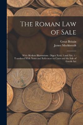 The Roman Law of Sale: With Modern Illustrations: Digest Xviii. 1 and Xix. 1: Translated With Notes and References to Cases and the Sale of Goods Act - Mackintosh, James, and Britain, Great