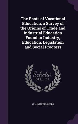 The Roots of Vocational Education; a Survey of the Origins of Trade and Industrial Education Found in Industry, Education, Legislation and Social Progress - Sears, William Paul