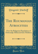 The Roumanian Atrocities: Over the Bulgarian Population of Dobroudja Abducted Into Moldova (Classic Reprint)