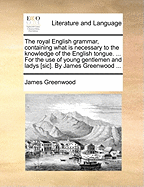 The Royal English Grammar, Containing What Is Necessary to the Knowledge of the English Tongue. ... for the Use of Young Gentlemen and Ladys [Sic]. by James Greenwood ...