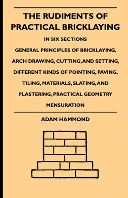 The Rudiments Of Practical Bricklaying - In Six Sections: General Principles Of Bricklaying, Arch Drawing, Cutting, And Setting, Different Kinds Of Pointing, Paving, Tiling, Materials, Slating, And Plastering, Practical Geometry Mensuration - Hammond, Adam