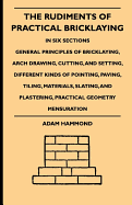 The Rudiments of Practical Bricklaying - In Six Sections - General Principles of Bricklaying, Arch Drawing, Cutting, and Setting, Different Kinds of Pointing, Paving, Tiling, Materials, Slating, and Plastering, Practical Geometry Mensuration - Hammond, Adam