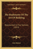 The Rudiments of the Art of Building: Represented in Five Sections (1853)