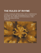 The Rules of Rhyme; A Guide to English Versification. with a Compendious Dictionary of Rhymes, an Examination of Classical Measures, and Comments Upon Burlesque, Comic Verse, and Song-Writing