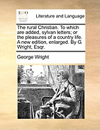 The Rural Christian. to Which Are Added, Sylvan Letters; Or the Pleasures of a Country Life. a New Edition, Enlarged. by G. Wright, Esqr