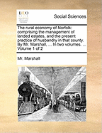 The Rural Economy of Norfolk: Comprising the Management of Landed Estates, and the Present Practice of Husbandry in That County. by Mr. Marshall, ... in Two Volumes. ... Volume 1 of 2