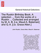 The Ruskin Birthday Book. a Selection ... from the Works of J. Ruskin ... Collected and Arranged by M. A. B. [I.E. Maud A. Bateman] and G. A. [I.E. Grace Allen.]