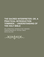 The Sacred Interpreter: Or, a Practical Introduction Towards ... Understanding of the Holy Bible