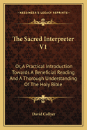 The Sacred Interpreter V1: Or, a Practical Introduction Towards a Beneficial Reading and a Thorough Understanding of the Holy Bible