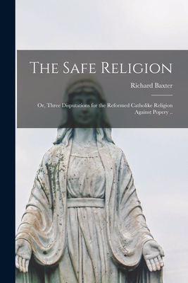 The Safe Religion: or, Three Disputations for the Reformed Catholike Religion Against Popery .. - Baxter, Richard 1615-1691