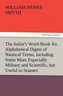 The Sailor's Word-Book an Alphabetical Digest of Nautical Terms, Including Some More Especially Military and Scientific, But Useful to Seamen, as Well - Smyth, W H, Admiral