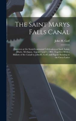 The Saint Marys Falls Canal: Exercises at the Semi-Centennial Celebration at Sault Sainte Marie, Michigan, August 2 and 3, 1905, Together With a History of the Canal by John H. Goff, and Papers Relating to the Great Lakes - Goff, John H
