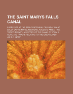 The Saint Marys Falls Canal: Exercises at the Semi-Centennial Celebration at Sault Sainte Marie, Michigan, August 2 and 3, 1905, Together with a History of the Canal by John H. Goff, and Papers Relating to the Great Lakes