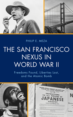 The San Francisco Nexus in World War II: Freedoms Found, Liberties Lost, and the Atomic Bomb - Meza, Philip E