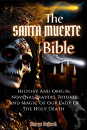 The Santa Muerte Bible: History And Origin, Novenas, Prayers, Rituals And Magic Of Our Lady Of The Holy Death (A Practical Guide)