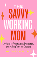 The Savvy Working Mom: A Guide to Prioritization, Delegation, and Making Time for Cocktails
