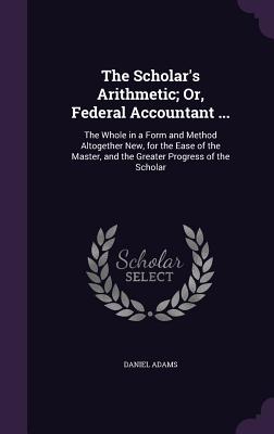 The Scholar's Arithmetic; Or, Federal Accountant ...: The Whole in a Form and Method Altogether New, for the Ease of the Master, and the Greater Progress of the Scholar - Adams, Daniel