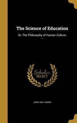 The Science of Education: Or, The Philosophy of Human Culture. -- - Ogden, John 1824-