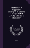 The Science of Happiness, Developed in a Series of Essays On Self Love. by a Friend to Humanity