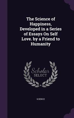 The Science of Happiness, Developed in a Series of Essays On Self Love. by a Friend to Humanity - Science