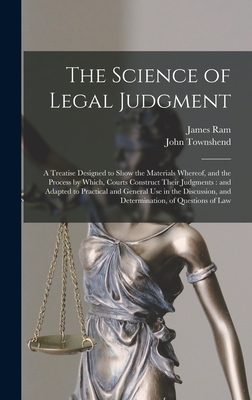 The Science of Legal Judgment: a Treatise Designed to Show the Materials Whereof, and the Process by Which, Courts Construct Their Judgments: and Adapted to Practical and General Use in the Discussion, and Determination, of Questions of Law - Ram, James 1793-1870, and Townshend, John 1819-