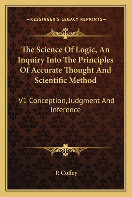 The Science of Logic, an Inquiry Into the Principles of Accurate Thought and Scientific Method: V1 Conception, Judgment and Inference - Coffey, P