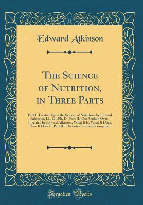 The Science of Nutrition, in Three Parts: Part I. Treatise Upon the Science of Nutrition, by Edward Atkinson, LL. D., Ph. D.; Part II. the Aladdin Oven, Invented by Edward Atkinson, What It Is, What It Does, How It Does It; Part III. Dietaries Carefully C - Atkinson, Edward