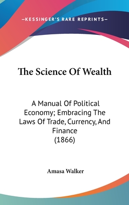 The Science Of Wealth: A Manual Of Political Economy; Embracing The Laws Of Trade, Currency, And Finance (1866) - Walker, Amasa