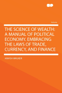 The Science of Wealth: A Manual of Political Economy. Embracing the Laws of Trade, Currency, and Finance